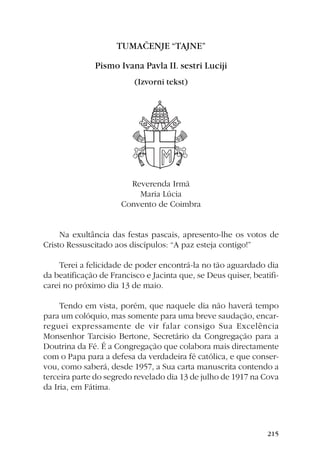 �����������������

              �����������������������������������
                          ���������������




                        Reverenda Irmã
                          Maria Lúcia
                      Convento de Coimbra


     Na exultância das festas pascais, apresento-lhe os votos de
Cristo Ressuscitado aos discípulos: “A paz esteja contigo!”

    Terei a felicidade de poder encontrá-la no tão aguardado dia
da beatificação de Francisco e Jacinta que, se Deus quiser, beatifi-
carei no próximo dia 13 de maio.

     Tendo em vista, porém, que naquele dia não haverá tempo
para um colóquio, mas somente para uma breve saudação, encar-
reguei expressamente de vir falar consigo Sua Excelência
Monsenhor Tarcisio Bertone, Secretário da Congregação para a
Doutrina da Fé. É a Congregação que colabora mais directamente
com o Papa para a defesa da verdadeira fé católica, e que conser-
vou, como saberá, desde 1957, a Sua carta manuscrita contendo a
terceira parte do segredo revelado dia 13 de julho de 1917 na Cova
da Iria, em Fátima.




                                                                ���
 