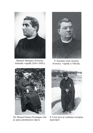 Manuel Marques Ferreira,          P. Faustino José Jacinto
 fatimski župnik (1914.-1919.)     Ferreira, župnik u Olivalu.




Dr. Manuel Nunes Formigão više   P. Cruz prvi je saslušao Lucijinu
je puta preslušavao djecu        ispovijed
 