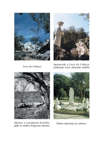 Spomenik u Loca do Cabeço
       Loca do Cabeço             prikazuje treæe ukazanje anðela




Zdenac u Lucijinom dvorištu,        Prikaz ukazanja na zdencu
gdje se anðeo drugi put ukazao.
 