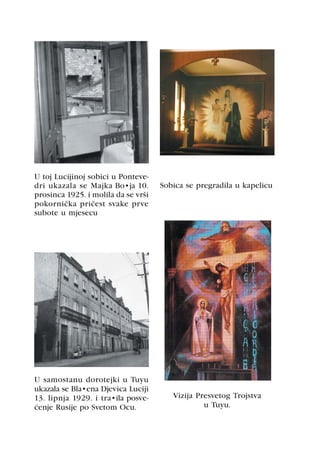 U toj Lucijinoj sobici u Ponteve-
dri ukazala se Majka Božja 10.       Sobica se pregradila u kapelicu
prosinca 1925. i molila da se vrši
pokornièka prièest svake prve
subote u mjesecu




U samostanu dorotejki u Tuyu
ukazala se Blažena Djevica Luciji
13. lipnja 1929. i tražila posve-       Vizija Presvetog Trojstva
æenje Rusije po Svetom Ocu.                      u Tuyu.
 