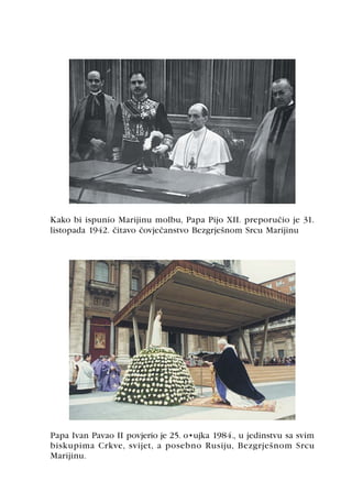 Kako bi ispunio Marijinu molbu, Papa Pijo XII. preporuèio je 31.
listopada 1942. èitavo èovjeèanstvo Bezgrješnom Srcu Marijinu




Papa Ivan Pavao II povjerio je 25. ožujka 1984., u jedinstvu sa svim
biskupima Crkve, svijet, a posebno Rusiju, Bezgrješnom Srcu
Marijinu.
 