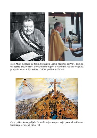 José Alves Correia da Silva, biskup u Leiriji preuzeo je1944. godine
od sestre Lucije treæi dio fatimske tajne, a kardinal Sodano objavio
je njezin sadržaj 13. svibnja 2000. godine u Fatimi.




Ovaj prikaz treæeg dijela fatimske tajne napravio je prema Lucijinom
kazivanju arhitekt Júlio Gil.
 