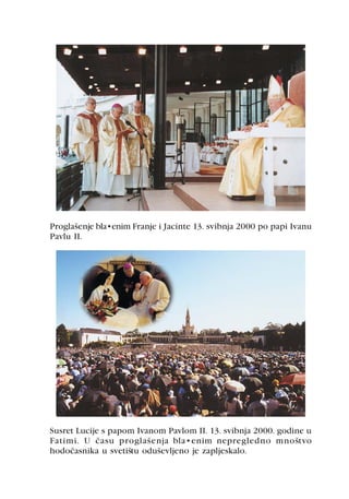 Proglašenje blaženim Franje i Jacinte 13. svibnja 2000 po papi Ivanu
Pavlu II.




Susret Lucije s papom Ivanom Pavlom II. 13. svibnja 2000. godine u
Fatimi. U èasu proglašenja blaženim nepregledno mnoštvo
hodoèasnika u svetištu oduševljeno je zapljeskalo.
 