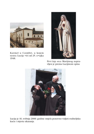 Karmel u Coimbri, u kojem
sestra Lucija živi od 25. ožujka
1948.
                                    Prvi kip srca Marijinog napra-
                                    vljen je prema Lucijinom opisu




Lucija je 16. svibnja 2000. godine smjela ponovno vidjeti roditeljsku
kuæu i mjesta ukazanja.
 