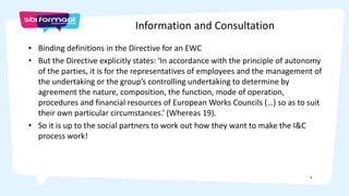 2
• Binding definitions in the Directive for an EWC
• But the Directive explicitly states: ‘In accordance with the principle of autonomy
of the parties, it is for the representatives of employees and the management of
the undertaking or the group’s controlling undertaking to determine by
agreement the nature, composition, the function, mode of operation,
procedures and financial resources of European Works Councils (…) so as to suit
their own particular circumstances.’ (Whereas 19).
• So it is up to the social partners to work out how they want to make the I&C
process work!
Information and Consultation
 