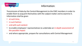 3
Transmission of data by the Central Management to the EWC members in order to
enable them to acquaint themselves with the subject matter and to examine it.
Information shall be given
• at such time,
• in such fashion
• and with such content
• to enable employees’ representatives to undertake an in-depth assessment of
the possible impact
• and where appropriate, prepare for consultations with Central Management
Information:
 