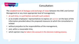 4
The establishment of dialogue and exchange of views between the EWC and Central
Management or any more appropriate level of management,
• at such time, in such fashion and with such content
• as to enable employees’ representatives to express an opinion on the basis of the
information provided about the proposed measures to which the consultation is
related
• without prejudice to the responsibilities of the management,
• and, within a reasonable time,
• which opinion may be taken into account in the decision making process.
Consultation:
 