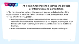 5
1. The right timing is a big issue. Management is concerned about delays if the
implementation of measures cannot be started in time, employee reps. want
enough time for the I&C process.
– the company should calculate back from the moment it wants to take the first
irreversible measures towards implementation of the proposal, asserting how much
time the EWC might reasonably claim for the I&C and start the I&C at that time at
the latest.
– Fixed timeframes for all kinds of foreseeable situations may be hard to agree
At least 8 Challenges to organise the process
of Information and Consultation
 