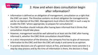 6
• Information is defined as an obligation of management, consultation as a right that
the EWC can exert. The Directive contains no direct obligation for management to
ask for an Opinion of the EWC. Management must inform the EWC in such a way to
enable the EWC ‘where appropriate, to prepare for consultations’.
• The EWC therefore should indicate after having been informed that it thinks that
consultation should take place.
• However, management would be well advised to at least ask the EWC after having
informed it, whether the EWC think consultation should follow.
• In a strict interpretation of the directive, the company first has to give all necessary
information to the EWC and then the EWC will study it and come to an opinion.
• In practice decisions are of a general nature at first, and become more concrete in a
step-by-step process and by the time all information is there, the decision is fixed.
2. How and when does consultation begin
after information?
 
