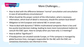 7
• How to deal with the difference between ‘normal’ consultation and consultation
in case of extraordinary circumstances?
• What should be the proper content of the information; what is necessary
information, which level of detail is necessary, should this contain local detail?
• Obligation to link European and national I&C in certain cases.
• ‘How to deal with dynamics’? Within multinational companies there is less and
less purely local decision making, leading to more more transnational matters to
consult the EWC upon. How to comply when you have only 1-2 meetings?
• How to define ‘Significant’?
• If headquarters are situated outside Europe, or if the company is managed by
global business lines, managers responsible for the I&C with the EWC are
sometimes themselves not informed in time.
More Challenges….
 
