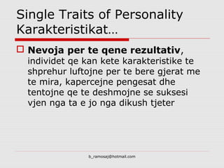 Single Traits of Personality
Karakteristikat…
 Nevoja per te qene rezultativ,
individet qe kan kete karakteristike te
shprehur luftojne per te bere gjerat me
te mira, kapercejne pengesat dhe
tentojne qe te deshmojne se suksesi
vjen nga ta e jo nga dikush tjeter
b_ramosaj@hotmail.com
 