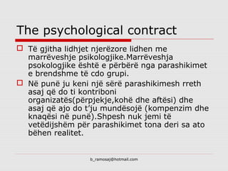 b_ramosaj@hotmail.com
The psychological contract
 Të gjitha lidhjet njerëzore lidhen me
marrëveshje psikologjike.Marrëveshja
psokologjike është e përbërë nga parashikimet
e brendshme të cdo grupi.
 Në punë ju keni një sërë parashikimesh rreth
asaj që do ti kontriboni
organizatës(përpjekje,kohë dhe aftësi) dhe
asaj që ajo do t’ju mundësojë (kompenzim dhe
knaqësi në punë).Shpesh nuk jemi të
vetëdijshëm për parashikimet tona deri sa ato
bëhen realitet.
 