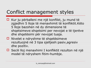 b_ramosaj@hotmail.com
Conflict management styles
 Kur ju përballeni me një konflikt, ju mund të
zgjedhni 5 lloje të menaxhimit të konfliktit.Këto
5 lloje bazohen në dy dimensione të
shqetsimeve:shqetsimi per nevojat e të tjerëve
dhe shqetësimi për nevojat tuaja.
 Nivelet e ndryshme të shqetësimeve
rezultuojnë në 3 tipa sjelljesh:pasiv,agresiv
dhe pozitiv.
 Secili lloj menaxhimi I konfliktit rezulton në një
model të ndryshem fitim-humbje.
 