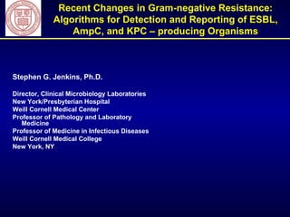 Recent Changes in Gram-negative Resistance: Algorithms for Detection and Reporting of ESBL, AmpC, and KPC – producing Organisms Stephen G. Jenkins, Ph.D. Director, Clinical Microbiology Laboratories New York/Presbyterian Hospital Weill Cornell Medical Center Professor of Pathology and Laboratory Medicine Professor of Medicine in Infectious Diseases Weill Cornell Medical College New York, NY 