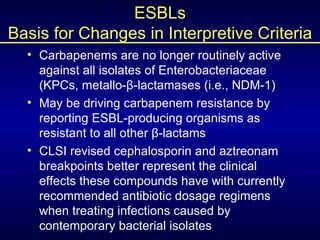 ESBLs Basis for Changes in Interpretive Criteria <ul><li>Carbapenems are no longer routinely active against all isolates o...