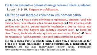 Lucas 19.1-10. Zaqueu o publicando.
Lucas 23. 40-43 Mas o outro criminoso o repreendeu, dizendo: "Você não
teme a Deus, nem estando sob a mesma sentença? 41 Nós estamos sendo
punidos com justiça, porque estamos recebendo o que os nossos atos
merecem. Mas este homem não cometeu nenhum mal". 42 Então ele
disse: "Jesus, lembra-te de mim quando entrares no teu Reino". 43 Jesus
lhe respondeu: "Eu lhe garanto: Hoje você estará comigo no paraíso"
Ele faz o surdo ouvir, o mundo falar, o cego ver, o paralitico andar,
o pão e o peixe multiplicar, o morto ressuscitar, a tempestade se
acalmar; Ele faz algo maravilhoso, divino, lindo, portentoso,
revolucionário acontecer nas vidas das pessoas, na história.
 