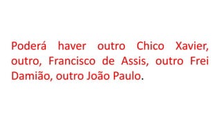 Poderá haver outro Chico Xavier,
outro, Francisco de Assis, outro Frei
Damião, outro João Paulo.
 