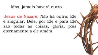 Jesus de Nazaré. Não há outro: Ele
é singular, Dele, por Ele e para Ele
são todas as coisas, glória, pois
eternamente a ele amém.
Mas, jamais haverá outro:
 