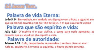 João 5.24. Em verdade, em verdade vos digo que vem a hora, e agora é, em
que os mortos ouvirão a voz do Filho de Deus, e os que a ouvirem viverão
João 6.63. O espírito é o que vivifica, a carne para nada aproveita; as
palavras que eu vos disse são espírito e vida.
Marcos 4.39. E ele, despertando, repreendeu o vento e disse ao mar:
Cala-te, aquieta-te. E o vento se aquietou, e houve grande bonança.
 