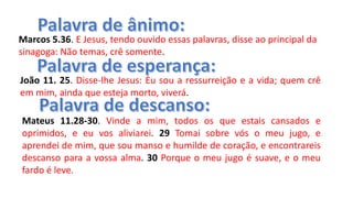 Marcos 5.36. E Jesus, tendo ouvido essas palavras, disse ao principal da
sinagoga: Não temas, crê somente.
João 11. 25. Disse-lhe Jesus: Eu sou a ressurreição e a vida; quem crê
em mim, ainda que esteja morto, viverá.
Mateus 11.28-30. Vinde a mim, todos os que estais cansados e
oprimidos, e eu vos aliviarei. 29 Tomai sobre vós o meu jugo, e
aprendei de mim, que sou manso e humilde de coração, e encontrareis
descanso para a vossa alma. 30 Porque o meu jugo é suave, e o meu
fardo é leve.
 