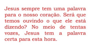 Jesus sempre tem uma palavra
para o nosso coração. Será que
temos ouvindo o que ele está
dizendo? No meio de tentas
vozes, Jesus tem a palavra
certa para esta hora.
 