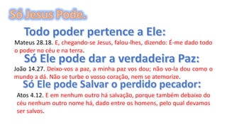 Mateus 28.18. E, chegando-se Jesus, falou-lhes, dizendo: É-me dado todo
o poder no céu e na terra.
João 14.27. Deixo-vos a paz, a minha paz vos dou; não vo-la dou como o
mundo a dá. Não se turbe o vosso coração, nem se atemorize.
Atos 4.12. E em nenhum outro há salvação, porque também debaixo do
céu nenhum outro nome há, dado entre os homens, pelo qual devamos
ser salvos.
 