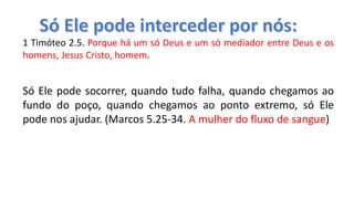 1 Timóteo 2.5. Porque há um só Deus e um só mediador entre Deus e os
homens, Jesus Cristo, homem.
Só Ele pode socorrer, quando tudo falha, quando chegamos ao
fundo do poço, quando chegamos ao ponto extremo, só Ele
pode nos ajudar. (Marcos 5.25-34. A mulher do fluxo de sangue)
 