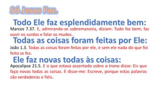 Marcos 7.37. E, admirando-se sobremaneira, diziam: Tudo faz bem; faz
ouvir os surdos e falar os mudos.
João 1.3. Todas as coisas foram feitas por ele, e sem ele nada do que foi
feito se fez.
Apocalipse 21.5. E o que estava assentado sobre o trono disse: Eis que
faço novas todas as coisas. E disse-me: Escreve, porque estas palavras
são verdadeiras e fiéis.
 