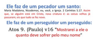Maria Madalena, Nicodemos, eu, você, a Igreja. 2 Coríntios 5.17. Assim
que, se alguém está em Cristo, nova criatura é: as coisas velhas já
passaram; eis que tudo se fez novo.
Atos 9. (Paulo) v16 “Mostrarei a ele o
quanto deve sofrer pelo meu nome”
 
