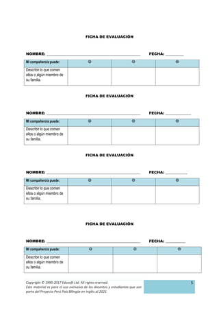Copyright © 1990-2017 Edusoft Ltd. All rights reserved.
Este material es para el uso exclusivo de los docentes y estudiantes que son
parte del Proyecto Perú País Bilingüe en Inglés al 2021
5
FICHA DE EVALUACIÓN
NOMBRE: ___________________________________________________ FECHA: __________
Mi compañero/a puede:   
Describir lo que comen
ellos o algún miembro de
su familia.
FICHA DE EVALUACIÓN
NOMBRE: ___________________________________________________ FECHA: ______________
Mi compañero/a puede:   
Describir lo que comen
ellos o algún miembro de
su familia.
FICHA DE EVALUACIÓN
NOMBRE: ___________________________________________________ FECHA: ____________
Mi compañero/a puede:   
Describir lo que comen
ellos o algún miembro de
su familia.
FICHA DE EVALUACIÓN
NOMBRE: ___________________________________________________ FECHA: ___________
Mi compañero/a puede:   
Describir lo que comen
ellos o algún miembro de
su familia.
 