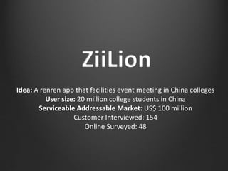 Idea: A renren app that facilities event meeting in China colleges
User size: 20 million college students in China
Serviceable Addressable Market: US$ 100 million
Customer Interviewed: 154
Online Surveyed: 48
 