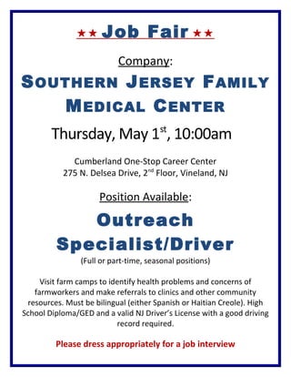  Job Fair 
Company:
SOUTHERN JERSEY FAMILY
MEDICAL CENTER
Thursday, May 1st
, 10:00am
Cumberland One-Stop Career Center
275 N. Delsea Drive, 2nd
Floor, Vineland, NJ
Position Available:
Outreach
Specialist/Driver
(Full or part-time, seasonal positions)
Visit farm camps to identify health problems and concerns of
farmworkers and make referrals to clinics and other community
resources. Must be bilingual (either Spanish or Haitian Creole). High
School Diploma/GED and a valid NJ Driver’s License with a good driving
record required.
Please dress appropriately for a job interview
 