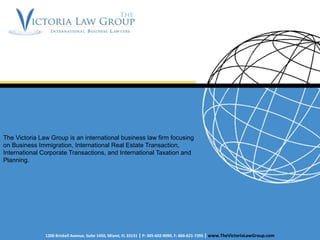 The Victoria Law Group is an international business law firm focusing
on Business Immigration, International Real Estate Transaction,
International Corporate Transactions, and International Taxation and
Planning.
1200 Brickell Avenue, Suite 1450, Miami, FL 33131 | P: 305-602-9099, F: 866-621-7395 | www.TheVictoriaLawGroup.com
 