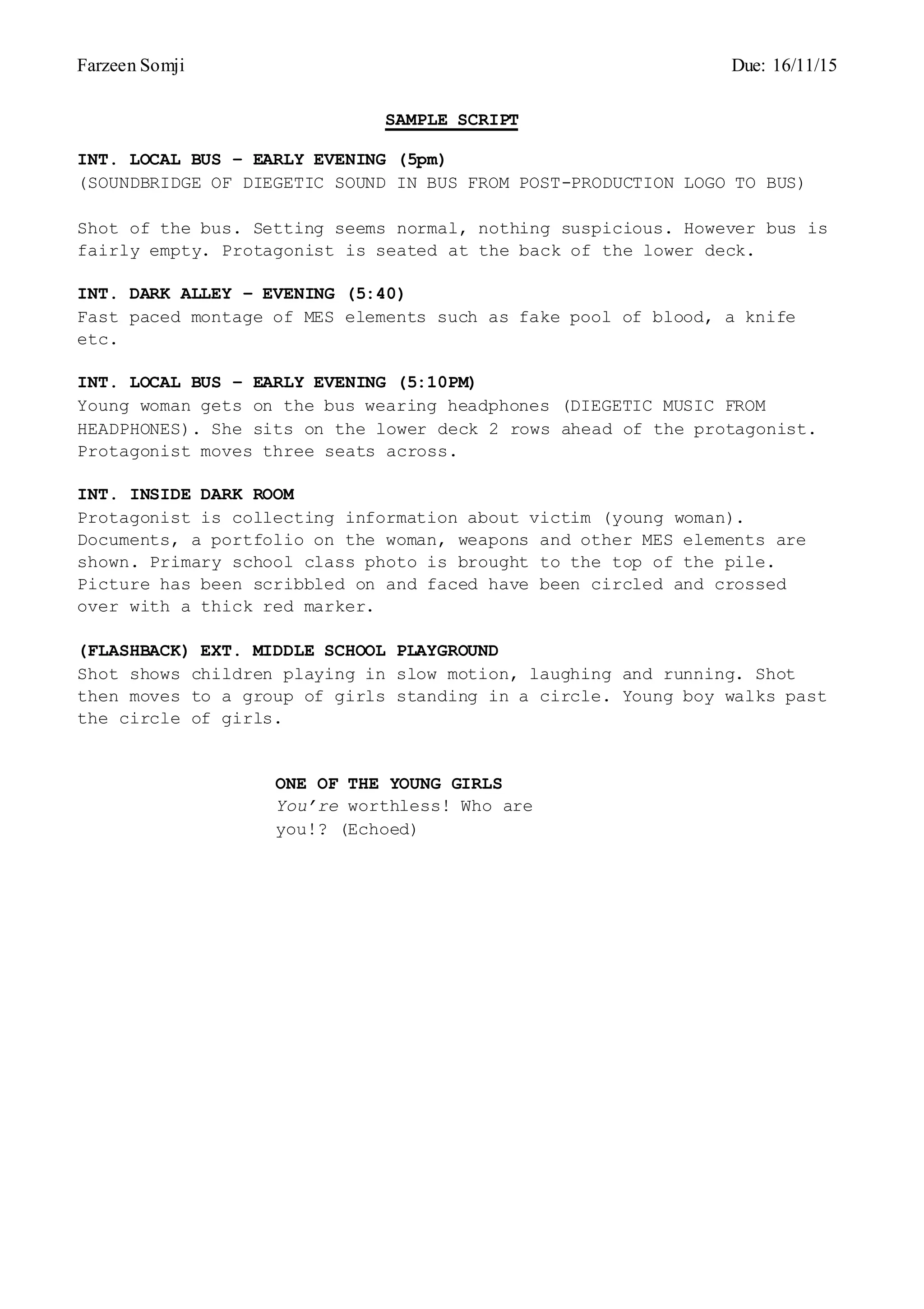 Farzeen Somji Due: 16/11/15
SAMPLE SCRIPT
INT. LOCAL BUS – EARLY EVENING (5pm)
(SOUNDBRIDGE OF DIEGETIC SOUND IN BUS FROM POST-PRODUCTION LOGO TO BUS)
Shot of the bus. Setting seems normal, nothing suspicious. However bus is
fairly empty. Protagonist is seated at the back of the lower deck.
INT. DARK ALLEY – EVENING (5:40)
Fast paced montage of MES elements such as fake pool of blood, a knife
etc.
INT. LOCAL BUS – EARLY EVENING (5:10PM)
Young woman gets on the bus wearing headphones (DIEGETIC MUSIC FROM
HEADPHONES). She sits on the lower deck 2 rows ahead of the protagonist.
Protagonist moves three seats across.
INT. INSIDE DARK ROOM
Protagonist is collecting information about victim (young woman).
Documents, a portfolio on the woman, weapons and other MES elements are
shown. Primary school class photo is brought to the top of the pile.
Picture has been scribbled on and faced have been circled and crossed
over with a thick red marker.
(FLASHBACK) EXT. MIDDLE SCHOOL PLAYGROUND
Shot shows children playing in slow motion, laughing and running. Shot
then moves to a group of girls standing in a circle. Young boy walks past
the circle of girls.
ONE OF THE YOUNG GIRLS
You’re worthless! Who are
you!? (Echoed)