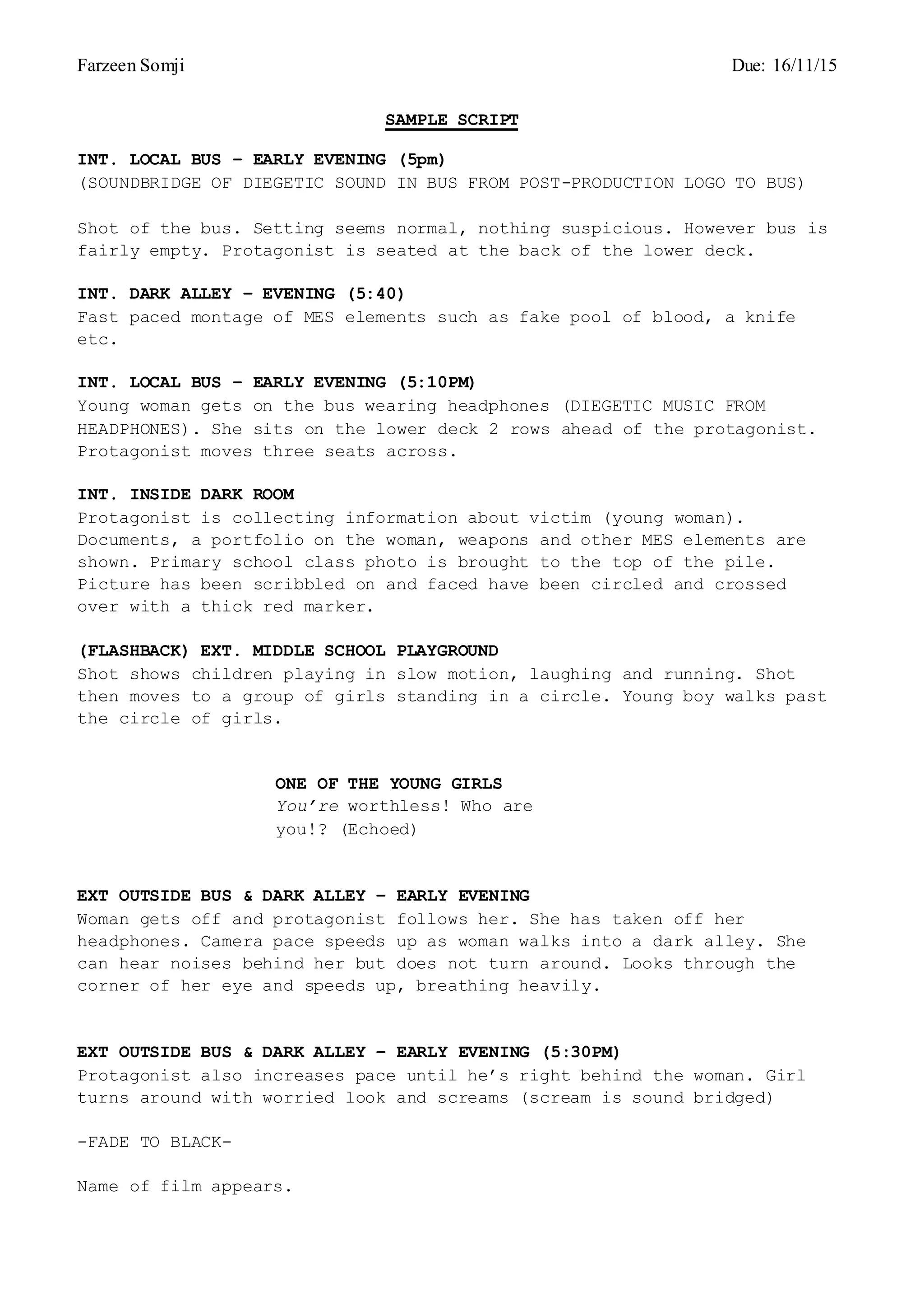 Farzeen Somji Due: 16/11/15
SAMPLE SCRIPT
INT. LOCAL BUS – EARLY EVENING (5pm)
(SOUNDBRIDGE OF DIEGETIC SOUND IN BUS FROM POST-PRODUCTION LOGO TO BUS)
Shot of the bus. Setting seems normal, nothing suspicious. However bus is
fairly empty. Protagonist is seated at the back of the lower deck.
INT. DARK ALLEY – EVENING (5:40)
Fast paced montage of MES elements such as fake pool of blood, a knife
etc.
INT. LOCAL BUS – EARLY EVENING (5:10PM)
Young woman gets on the bus wearing headphones (DIEGETIC MUSIC FROM
HEADPHONES). She sits on the lower deck 2 rows ahead of the protagonist.
Protagonist moves three seats across.
INT. INSIDE DARK ROOM
Protagonist is collecting information about victim (young woman).
Documents, a portfolio on the woman, weapons and other MES elements are
shown. Primary school class photo is brought to the top of the pile.
Picture has been scribbled on and faced have been circled and crossed
over with a thick red marker.
(FLASHBACK) EXT. MIDDLE SCHOOL PLAYGROUND
Shot shows children playing in slow motion, laughing and running. Shot
then moves to a group of girls standing in a circle. Young boy walks past
the circle of girls.
ONE OF THE YOUNG GIRLS
You’re worthless! Who are
you!? (Echoed)
EXT OUTSIDE BUS & DARK ALLEY – EARLY EVENING
Woman gets off and protagonist follows her. She has taken off her
headphones. Camera pace speeds up as woman walks into a dark alley. She
can hear noises behind her but does not turn around. Looks through the
corner of her eye and speeds up, breathing heavily.
EXT OUTSIDE BUS & DARK ALLEY – EARLY EVENING (5:30PM)
Protagonist also increases pace until he’s right behind the woman. Girl
turns around with worried look and screams (scream is sound bridged)
-FADE TO BLACK-
Name of film appears.
 