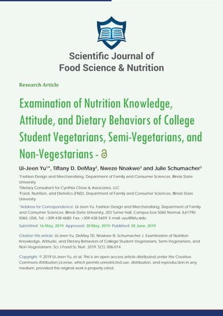 Research Article
ExaminationofNutritionKnowledge,
Attitude,andDietaryBehaviorsofCollege
StudentVegetarians,Semi-Vegetarians,and
Non-Vegestarians-
Ui-Jeen Yu1
*, Tiffany D. DeMay2
, Nweze Nnakwe3
and Julie Schumacher3
1
Fashion Design and Merchandising, Department of Family and Consumer Sciences, Illinois State
University
2
Dietary Consultant for Cynthia Chow & Associates, LLC
3
Food, Nutrition, and Dietetics (FND), Department of Family and Consumer Sciences, Illinois State
University
*Address for Correspondence: Ui-Jeen Yu, Fashion Design and Merchandising, Department of Family
and Consumer Sciences, Illinois State University, 203 Turner Hall, Campus box 5060 Normal, IL61790-
5060, USA, Tel: +309-438-4680; Fax: +309-438-5659; E-mail:
Submitted: 16 May, 2019; Approved: 30 May, 2019; Published: 05 June, 2019
Citation this article: Ui-Jeen Yu, DeMay TD, Nnakwe N, Schumacher J. Examination of Nutrition
Knowledge, Attitude, and Dietary Behaviors of College Student Vegetarians, Semi-Vegetarians, and
Non-Vegestarians. Sci J Food Sc Nutr. 2019; 5(1): 006-014.
Copyright: © 2019 Ui-Jeen Yu, et al. This is an open access article distributed under the Creative
Commons Attribution License, which permits unrestricted use, distribution, and reproduction in any
medium, provided the original work is properly cited.
Scientiﬁc Journal of
Food Science & Nutrition
 
