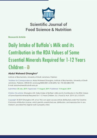 Research Article
DailyIntakeofBuffalo’sMilkandits
ContributionintheRDAValuesofSome
EssentialMineralsRequiredfor1-12Years
Children-
Abdul Waheed Ghanghro*
Institute of Biochemistry, University of Sindh Jamshoro, Pakistan
*Address for Correspondence: Abdul Waheed Ghanghro, Institute of Biochemistry, University of Sindh
Jamshoro, Pakistan, ORCID ID: orcid.org/0000-0001-6183-6096; Tel: +92-334-288-5739;
E-mail:
Submitted: 20 July, 2019; Approved: 11 August, 2019; Published: 14 August, 2019
Citation this article: Ghanghro AW. Daily Intake of Buffalo’s Milk and its Contribution in the RDA Values
of Some Essential Minerals Required for 1-12 Years Children. Sci J Food Sc Nutr. 2019; 5(1): 015-019.
Copyright: © 2019 Ghanghro AW, et al. This is an open access article distributed under the Creative
Commons Attribution License, which permits unrestricted use, distribution, and reproduction in any
medium, provided the original work is properly cited.
Scientiﬁc Journal of
Food Science & Nutrition
 