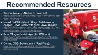  Taming Designer (Nathan T. Freeman):
https://nathantfreeman.wordpress.com/taming-ibm-
domino-designer/
 NotesIn9 #192 - Intro to Graph Databases in
Xpages (David Leedy with guest Oliver Busse):
http://www.notesin9.com/2016/08/12/notesin9-192-
intro-to-graph-database-in-xpages
 From XPages to Web App (Paul Withers):
http://www.intec.co.uk/from-xpages-to-web-app-
introduction/
 Domino OSGi Development (Paul Fiore):
http://www.slideshare.net/fiorep/domino-osgi-
development
Recommended Resources
 