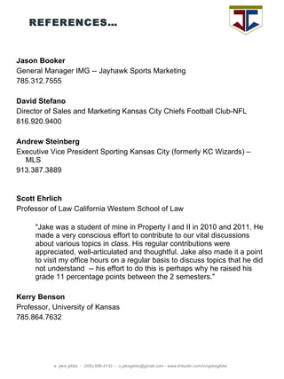 REFERENCES… s. jake gibbs  -  (505) 690-4132  -  s.jakegibbs@gmail.com - www.linkedin.com/in/sjakegibbs Jason Booker General Manager IMG -- Jayhawk Sports Marketing  785.312.7555  David Stefano  Director of Sales and Marketing Kansas City Chiefs Football Club-NFL 816.920.9400  Andrew Steinberg  Executive Vice President Sporting Kansas City (formerly KC Wizards) – MLS 913.387.3889  Scott Ehrlich  Professor of Law California Western School of Law  &quot;Jake was a student of mine in Property I and II in 2010 and 2011. He made a very conscious effort to contribute to our vital discussions about various topics in class. His regular contributions were appreciated, well-articulated and thoughtful. Jake also made it a point to visit my office hours on a regular basis to discuss topics that he did not understand -- his effort to do this is perhaps why he raised his grade 11 percentage points between the 2 semesters.&quot; Kerry Benson  Professor, University of Kansas  785.864.7632  