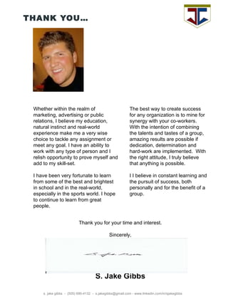 THANK YOU… s. jake gibbs  -  (505) 690-4132  -  s.jakegibbs@gmail.com - www.linkedin.com/in/sjakegibbs Thank you for your time and interest. Sincerely, S. Jake Gibbs Whether within the realm of marketing, advertising or public relations, I believe my education, natural instinct and real-world experience make me a very wise choice to tackle any assignment or meet any goal. I have an ability to work with any type of person and I relish opportunity to prove myself and add to my skill-set.  I have been very fortunate to learn from some of the best and brightest in school and in the real-world, especially in the sports world. I hope to continue to learn from great people.  The best way to create success for any organization is to mine for synergy with your co-workers. With the intention of combining the talents and tastes of a group,  amazing results are possible if dedication, determination and hard-work are implemented.  With the right attitude, I truly believe that anything is possible.  I I believe in constant learning and the pursuit of success, both personally and for the benefit of a group.  