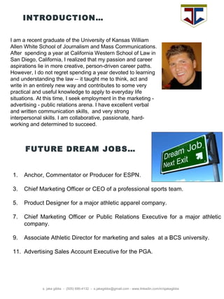 INTRODUCTION… s. jake gibbs  -  (505) 690-4132  -  s.jakegibbs@gmail.com - www.linkedin.com/in/sjakegibbs I am a recent graduate of the University of Kansas William Allen White School of Journalism and Mass Communications. After spending a year at California Western School of Law in San Diego, California, I realized that my passion and career aspirations lie in more creative, person-driven career paths. However, I do not regret spending a year devoted to learning and understanding the law -- it taught me to think, act and write in an entirely new way and contributes to some very practical and useful knowledge to apply to everyday life situations. At this time, I seek employment in the marketing - advertising - public relations arena. I have excellent verbal and written communication skills, and very strong interpersonal skills. I am collaborative, passionate, hard-working and determined to succeed. FUTURE DREAM JOBS… Anchor, Commentator or Producer for ESPN. Chief Marketing Officer or CEO of a professional sports team. Product Designer for a major athletic apparel company. Chief Marketing Officer or Public Relations Executive for a major athletic company. Associate Athletic Director for marketing and sales at a BCS university. Advertising Sales Account Executive for the PGA. 