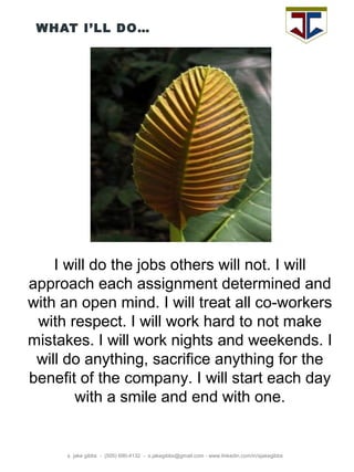 WHAT I’LL DO… s. jake gibbs  -  (505) 690-4132  -  s.jakegibbs@gmail.com - www.linkedin.com/in/sjakegibbs I will do the jobs others will not. I will approach each assignment determined and with an open mind. I will treat all co-workers with respect. I will work hard to not make mistakes. I will work nights and weekends. I will do anything, sacrifice anything for the benefit of the company. I will start each day with a smile and end with one. 