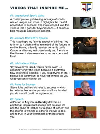 VIDEOS THAT INSPIRE ME… s. jake gibbs  -  (505) 690-4132  -  s.jakegibbs@gmail.com - www.linkedin.com/in/sjakegibbs #1 : Inspirational Sports Video A contemplative, yet riveting montage of sports-related images and icons. It highlights the mental necessities to succeed. The main reason I love this video is that it goes far beyond sports -- it carries a bold message about life in general.  #2:  Jimmy's 1993 ESPY Speech This is perhaps my favorite speech of all time. I try to listen to it often and be reminded of the fortune in my life. Having a family member currently battle Cancer and having lost close family and friends to the disease, it also resonates to me on a personal level. #3:   Motivational Video &quot;If you've never failed, you've never lived&quot; -- I especially enjoy this video because it illustrates how anything is possible, if you keep trying. In life, I believe it is paramount to never let anyone tell you what you can or cannot do #4: Rules for Success Steve Jobs outlines his rules to success -- which he believes lies in utter passion and love for what you do -- and I could not agree more. #5: Speech Al Pacino in  Any Given Sunday  delivers an emotional, inspirational speech that equates life and the game of football as &quot;a game of inches&quot; and the answer to winning at either is the will to do it and to trust in your teammates or those around you. 