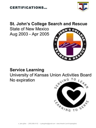CERTIFICATIONS… s. jake gibbs  -  (505) 690-4132  -  s.jakegibbs@gmail.com - www.linkedin.com/in/sjakegibbs St. John’s College Search and Rescue State of New Mexico Aug 2003 - Apr 2005  Service Learning University of Kansas Union Activities Board No expiration  