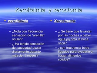 Xeroftalmia y xerostomia
 xeroftalmia                  Xerostomia:

  – ¿Nota con frecuencia        – ¿ Se tiene que levantar
    sensación de “arenilla”       por las noches a beber
    ocular?                       agua pq nota la boca
  – ¿ Ha tenido sensación         seca?
    de sequedad ocular          – ¿con frecuencia bebe
    diariamente durante           líquidos para ayudarle a
    más de 3 meses?               tragar alimentos
                                  sólidos?
 