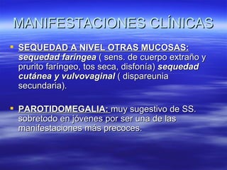 MANIFESTACIONES CLÍNICAS
 SEQUEDAD A NIVEL OTRAS MUCOSAS:
  sequedad faríngea ( sens. de cuerpo extraño y
  prurito faríngeo, tos seca, disfonía) sequedad
  cutánea y vulvovaginal ( dispareunia
  secundaria).

 PAROTIDOMEGALIA: muy sugestivo de SS.
  sobretodo en jóvenes por ser una de las
  manifestaciones más precoces.
 