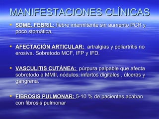 MANIFESTACIONES CLÍNICAS
 SDME. FEBRIL: fiebre intermitente sin aumento PCR y
  poco stomática.

 AFECTACIÓN ARTICULAR: artralgias y poliartritis no
  erosiva. Sobretodo MCF, IFP y IFD.

 VASCULITIS CUTÁNEA: púrpura palpable que afecta
  sobretodo a MMII, nódulos, infartos digitales , úlceras y
  gangrena.

 FIBROSIS PULMONAR: 5-10 % de pacientes acaban
  con fibrosis pulmonar
 
