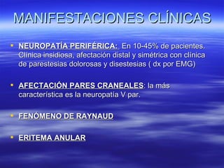 MANIFESTACIONES CLÍNICAS
 NEUROPATÍA PERIFÉRICA: En 10-45% de pacientes.
  Clínica insidiosa, afectación distal y simétrica con clínica
  de parestesias dolorosas y disestesias ( dx por EMG)

 AFECTACIÓN PARES CRANEALES: la más
  característica es la neuropatía V par.

 FENÓMENO DE RAYNAUD

 ERITEMA ANULAR
 