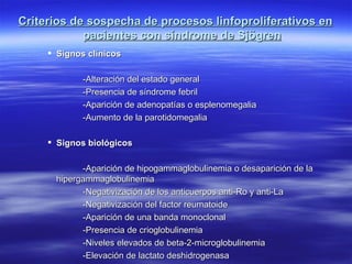 Criterios de sospecha de procesos linfoproliferativos en
            pacientes con síndrome de Sjögren
      Signos clínicos

             -Alteración del estado general
             -Presencia de síndrome febril
             -Aparición de adenopatías o esplenomegalia
             -Aumento de la parotidomegalia

      Signos biológicos

             -Aparición de hipogammaglobulinemia o desaparición de la
       hipergammaglobulinemia
             -Negativización de los anticuerpos anti-Ro y anti-La
             -Negativización del factor reumatoide
             -Aparición de una banda monoclonal
             -Presencia de crioglobulinemia
             -Niveles elevados de beta-2-microglobulinemia
             -Elevación de lactato deshidrogenasa
 