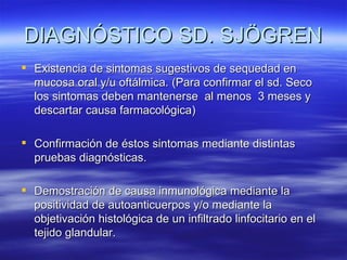 DIAGNÓSTICO SD. SJÖGREN
 Existencia de sintomas sugestivos de sequedad en
  mucosa oral y/u oftálmica. (Para confirmar el sd. Seco
  los sintomas deben mantenerse al menos 3 meses y
  descartar causa farmacológica)

 Confirmación de éstos sintomas mediante distintas
  pruebas diagnósticas.

 Demostración de causa inmunológica mediante la
  positividad de autoanticuerpos y/o mediante la
  objetivación histológica de un infiltrado linfocitario en el
  tejido glandular.
 